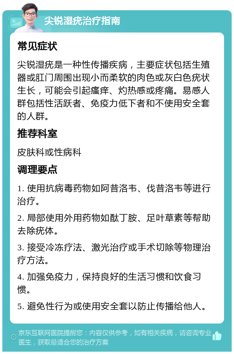 尖锐湿疣治疗指南 常见症状 尖锐湿疣是一种性传播疾病，主要症状包括生殖器或肛门周围出现小而柔软的肉色或灰白色疣状生长，可能会引起瘙痒、灼热感或疼痛。易感人群包括性活跃者、免疫力低下者和不使用安全套的人群。 推荐科室 皮肤科或性病科 调理要点 1. 使用抗病毒药物如阿昔洛韦、伐昔洛韦等进行治疗。 2. 局部使用外用药物如酞丁胺、足叶草素等帮助去除疣体。 3. 接受冷冻疗法、激光治疗或手术切除等物理治疗方法。 4. 加强免疫力，保持良好的生活习惯和饮食习惯。 5. 避免性行为或使用安全套以防止传播给他人。