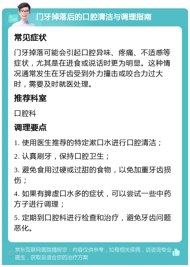 门牙掉落后的口腔清洁与调理指南 常见症状 门牙掉落可能会引起口腔异味、疼痛、不适感等症状，尤其是在进食或说话时更为明显。这种情况通常发生在牙齿受到外力撞击或咬合力过大时，需要及时就医处理。 推荐科室 口腔科 调理要点 1. 使用医生推荐的特定漱口水进行口腔清洁； 2. 认真刷牙，保持口腔卫生； 3. 避免食用过硬或过甜的食物，以免加重牙齿损伤； 4. 如果有脾虚口水多的症状，可以尝试一些中药方子进行调理； 5. 定期到口腔科进行检查和治疗，避免牙齿问题恶化。