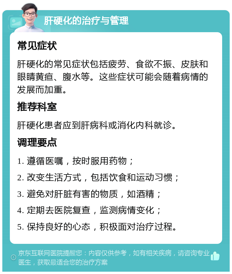 肝硬化的治疗与管理 常见症状 肝硬化的常见症状包括疲劳、食欲不振、皮肤和眼睛黄疸、腹水等。这些症状可能会随着病情的发展而加重。 推荐科室 肝硬化患者应到肝病科或消化内科就诊。 调理要点 1. 遵循医嘱，按时服用药物； 2. 改变生活方式，包括饮食和运动习惯； 3. 避免对肝脏有害的物质，如酒精； 4. 定期去医院复查，监测病情变化； 5. 保持良好的心态，积极面对治疗过程。