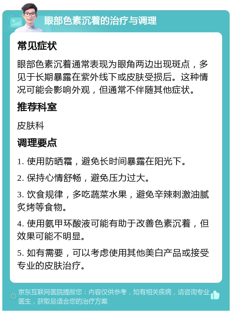 眼部色素沉着的治疗与调理 常见症状 眼部色素沉着通常表现为眼角两边出现斑点，多见于长期暴露在紫外线下或皮肤受损后。这种情况可能会影响外观，但通常不伴随其他症状。 推荐科室 皮肤科 调理要点 1. 使用防晒霜，避免长时间暴露在阳光下。 2. 保持心情舒畅，避免压力过大。 3. 饮食规律，多吃蔬菜水果，避免辛辣刺激油腻炙烤等食物。 4. 使用氨甲环酸液可能有助于改善色素沉着，但效果可能不明显。 5. 如有需要，可以考虑使用其他美白产品或接受专业的皮肤治疗。