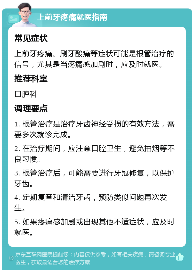 上前牙疼痛就医指南 常见症状 上前牙疼痛、刷牙酸痛等症状可能是根管治疗的信号，尤其是当疼痛感加剧时，应及时就医。 推荐科室 口腔科 调理要点 1. 根管治疗是治疗牙齿神经受损的有效方法，需要多次就诊完成。 2. 在治疗期间，应注意口腔卫生，避免抽烟等不良习惯。 3. 根管治疗后，可能需要进行牙冠修复，以保护牙齿。 4. 定期复查和清洁牙齿，预防类似问题再次发生。 5. 如果疼痛感加剧或出现其他不适症状，应及时就医。