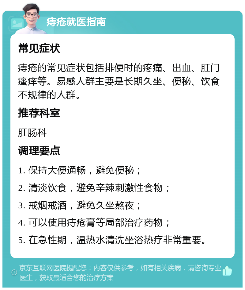 痔疮就医指南 常见症状 痔疮的常见症状包括排便时的疼痛、出血、肛门瘙痒等。易感人群主要是长期久坐、便秘、饮食不规律的人群。 推荐科室 肛肠科 调理要点 1. 保持大便通畅，避免便秘； 2. 清淡饮食，避免辛辣刺激性食物； 3. 戒烟戒酒，避免久坐熬夜； 4. 可以使用痔疮膏等局部治疗药物； 5. 在急性期，温热水清洗坐浴热疗非常重要。