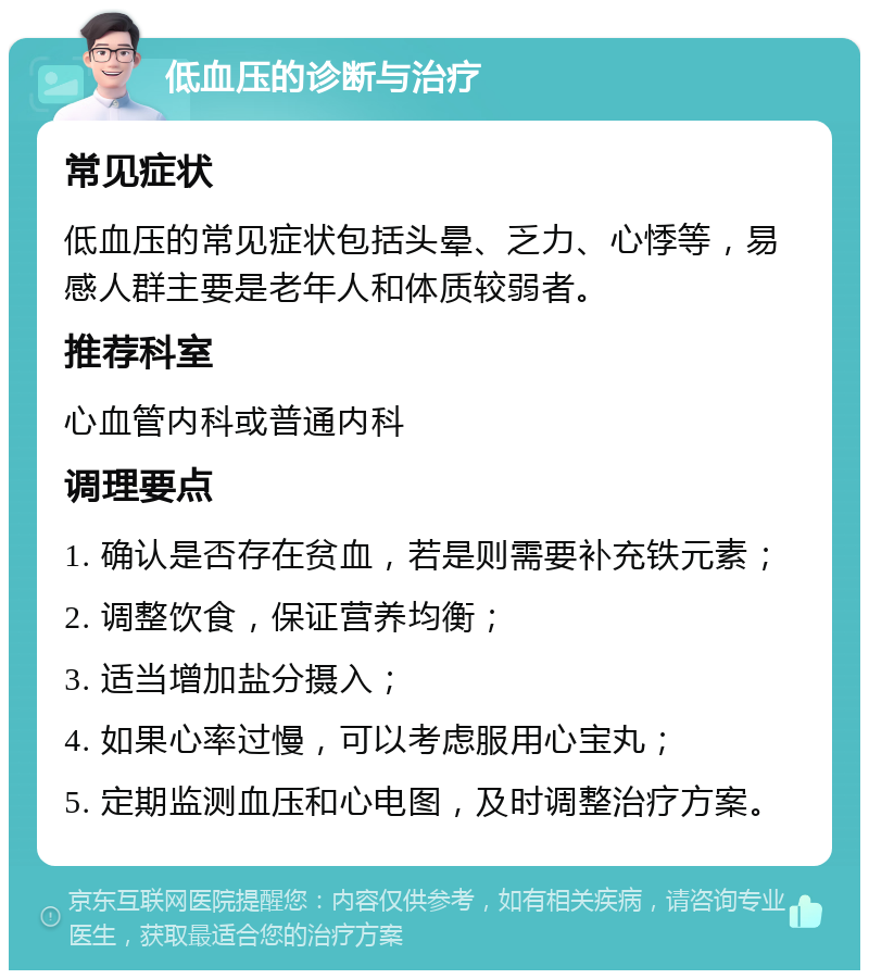 低血压的诊断与治疗 常见症状 低血压的常见症状包括头晕、乏力、心悸等，易感人群主要是老年人和体质较弱者。 推荐科室 心血管内科或普通内科 调理要点 1. 确认是否存在贫血，若是则需要补充铁元素； 2. 调整饮食，保证营养均衡； 3. 适当增加盐分摄入； 4. 如果心率过慢，可以考虑服用心宝丸； 5. 定期监测血压和心电图，及时调整治疗方案。