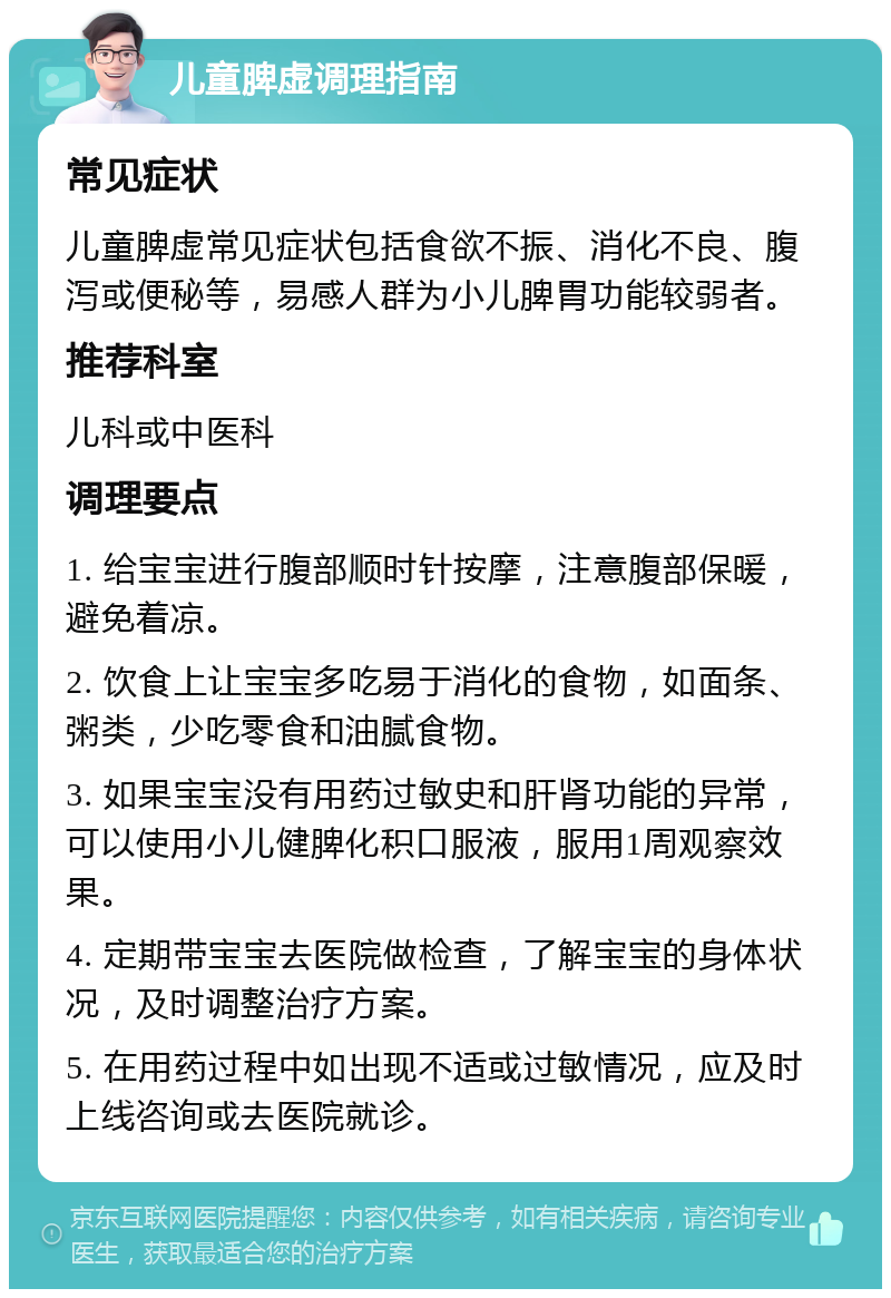 儿童脾虚调理指南 常见症状 儿童脾虚常见症状包括食欲不振、消化不良、腹泻或便秘等，易感人群为小儿脾胃功能较弱者。 推荐科室 儿科或中医科 调理要点 1. 给宝宝进行腹部顺时针按摩，注意腹部保暖，避免着凉。 2. 饮食上让宝宝多吃易于消化的食物，如面条、粥类，少吃零食和油腻食物。 3. 如果宝宝没有用药过敏史和肝肾功能的异常，可以使用小儿健脾化积口服液，服用1周观察效果。 4. 定期带宝宝去医院做检查，了解宝宝的身体状况，及时调整治疗方案。 5. 在用药过程中如出现不适或过敏情况，应及时上线咨询或去医院就诊。