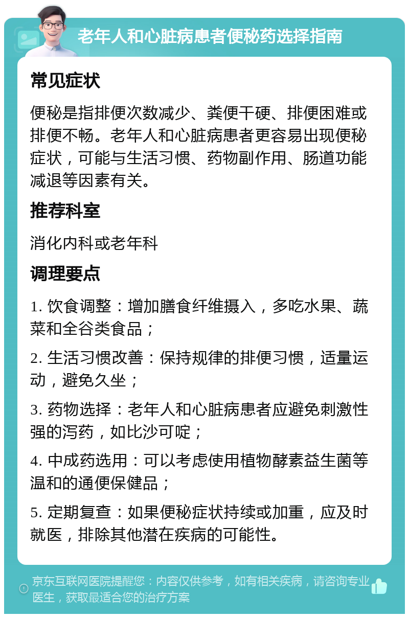 老年人和心脏病患者便秘药选择指南 常见症状 便秘是指排便次数减少、粪便干硬、排便困难或排便不畅。老年人和心脏病患者更容易出现便秘症状，可能与生活习惯、药物副作用、肠道功能减退等因素有关。 推荐科室 消化内科或老年科 调理要点 1. 饮食调整：增加膳食纤维摄入，多吃水果、蔬菜和全谷类食品； 2. 生活习惯改善：保持规律的排便习惯，适量运动，避免久坐； 3. 药物选择：老年人和心脏病患者应避免刺激性强的泻药，如比沙可啶； 4. 中成药选用：可以考虑使用植物酵素益生菌等温和的通便保健品； 5. 定期复查：如果便秘症状持续或加重，应及时就医，排除其他潜在疾病的可能性。