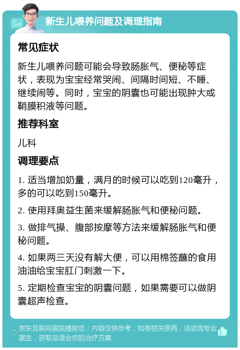 新生儿喂养问题及调理指南 常见症状 新生儿喂养问题可能会导致肠胀气、便秘等症状，表现为宝宝经常哭闹、间隔时间短、不睡、继续闹等。同时，宝宝的阴囊也可能出现肿大或鞘膜积液等问题。 推荐科室 儿科 调理要点 1. 适当增加奶量，满月的时候可以吃到120毫升，多的可以吃到150毫升。 2. 使用拜奥益生菌来缓解肠胀气和便秘问题。 3. 做排气操、腹部按摩等方法来缓解肠胀气和便秘问题。 4. 如果两三天没有解大便，可以用棉签蘸的食用油油给宝宝肛门刺激一下。 5. 定期检查宝宝的阴囊问题，如果需要可以做阴囊超声检查。