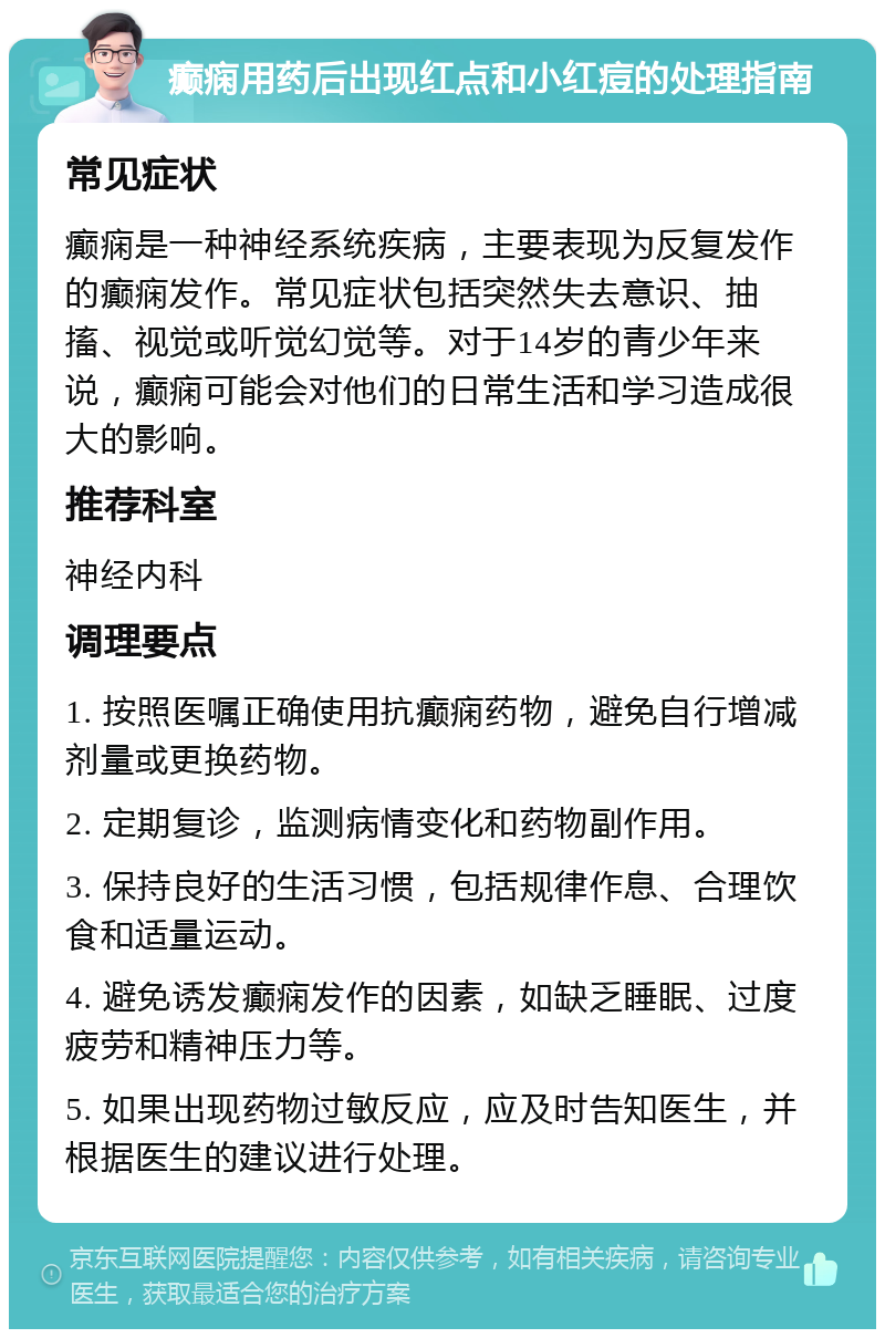 癫痫用药后出现红点和小红痘的处理指南 常见症状 癫痫是一种神经系统疾病，主要表现为反复发作的癫痫发作。常见症状包括突然失去意识、抽搐、视觉或听觉幻觉等。对于14岁的青少年来说，癫痫可能会对他们的日常生活和学习造成很大的影响。 推荐科室 神经内科 调理要点 1. 按照医嘱正确使用抗癫痫药物，避免自行增减剂量或更换药物。 2. 定期复诊，监测病情变化和药物副作用。 3. 保持良好的生活习惯，包括规律作息、合理饮食和适量运动。 4. 避免诱发癫痫发作的因素，如缺乏睡眠、过度疲劳和精神压力等。 5. 如果出现药物过敏反应，应及时告知医生，并根据医生的建议进行处理。