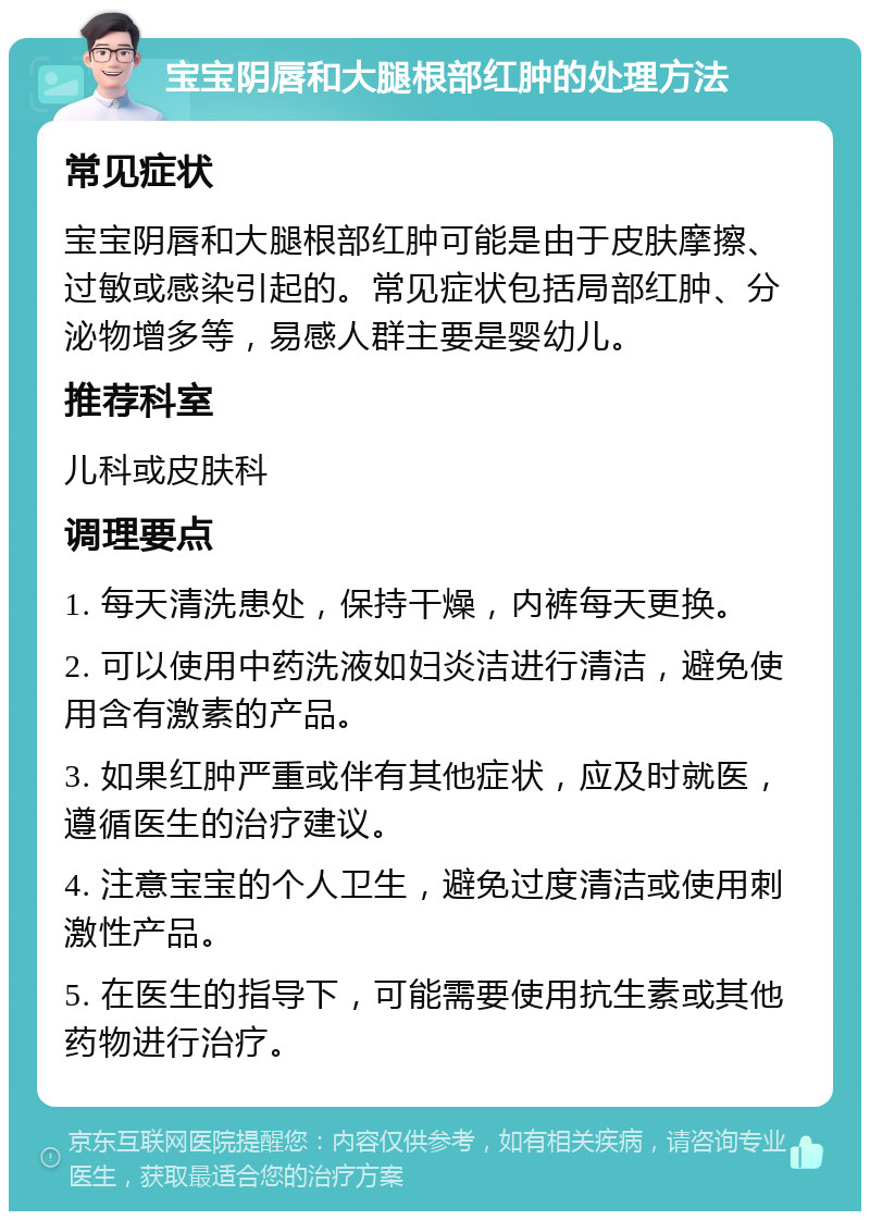 宝宝阴唇和大腿根部红肿的处理方法 常见症状 宝宝阴唇和大腿根部红肿可能是由于皮肤摩擦、过敏或感染引起的。常见症状包括局部红肿、分泌物增多等，易感人群主要是婴幼儿。 推荐科室 儿科或皮肤科 调理要点 1. 每天清洗患处，保持干燥，内裤每天更换。 2. 可以使用中药洗液如妇炎洁进行清洁，避免使用含有激素的产品。 3. 如果红肿严重或伴有其他症状，应及时就医，遵循医生的治疗建议。 4. 注意宝宝的个人卫生，避免过度清洁或使用刺激性产品。 5. 在医生的指导下，可能需要使用抗生素或其他药物进行治疗。