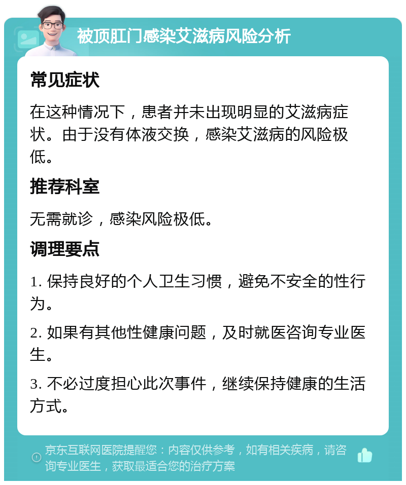 被顶肛门感染艾滋病风险分析 常见症状 在这种情况下，患者并未出现明显的艾滋病症状。由于没有体液交换，感染艾滋病的风险极低。 推荐科室 无需就诊，感染风险极低。 调理要点 1. 保持良好的个人卫生习惯，避免不安全的性行为。 2. 如果有其他性健康问题，及时就医咨询专业医生。 3. 不必过度担心此次事件，继续保持健康的生活方式。