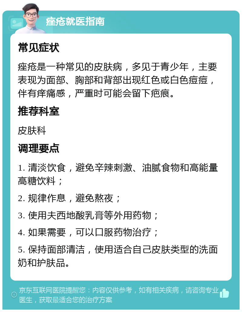 痤疮就医指南 常见症状 痤疮是一种常见的皮肤病，多见于青少年，主要表现为面部、胸部和背部出现红色或白色痘痘，伴有痒痛感，严重时可能会留下疤痕。 推荐科室 皮肤科 调理要点 1. 清淡饮食，避免辛辣刺激、油腻食物和高能量高糖饮料； 2. 规律作息，避免熬夜； 3. 使用夫西地酸乳膏等外用药物； 4. 如果需要，可以口服药物治疗； 5. 保持面部清洁，使用适合自己皮肤类型的洗面奶和护肤品。