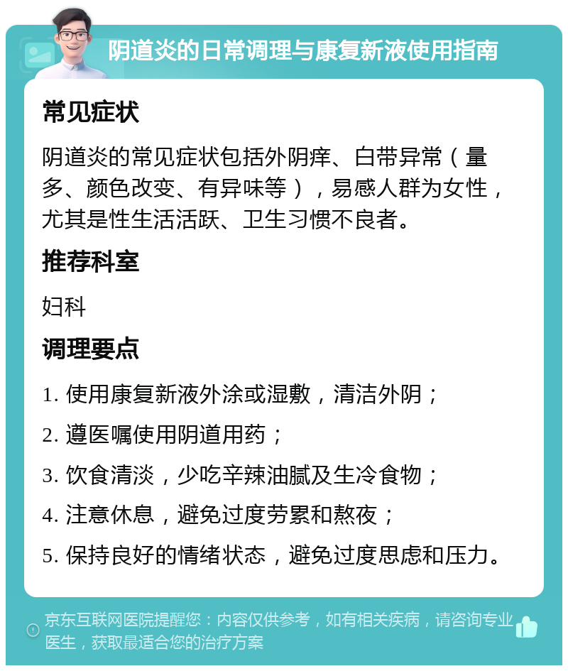 阴道炎的日常调理与康复新液使用指南 常见症状 阴道炎的常见症状包括外阴痒、白带异常（量多、颜色改变、有异味等），易感人群为女性，尤其是性生活活跃、卫生习惯不良者。 推荐科室 妇科 调理要点 1. 使用康复新液外涂或湿敷，清洁外阴； 2. 遵医嘱使用阴道用药； 3. 饮食清淡，少吃辛辣油腻及生冷食物； 4. 注意休息，避免过度劳累和熬夜； 5. 保持良好的情绪状态，避免过度思虑和压力。