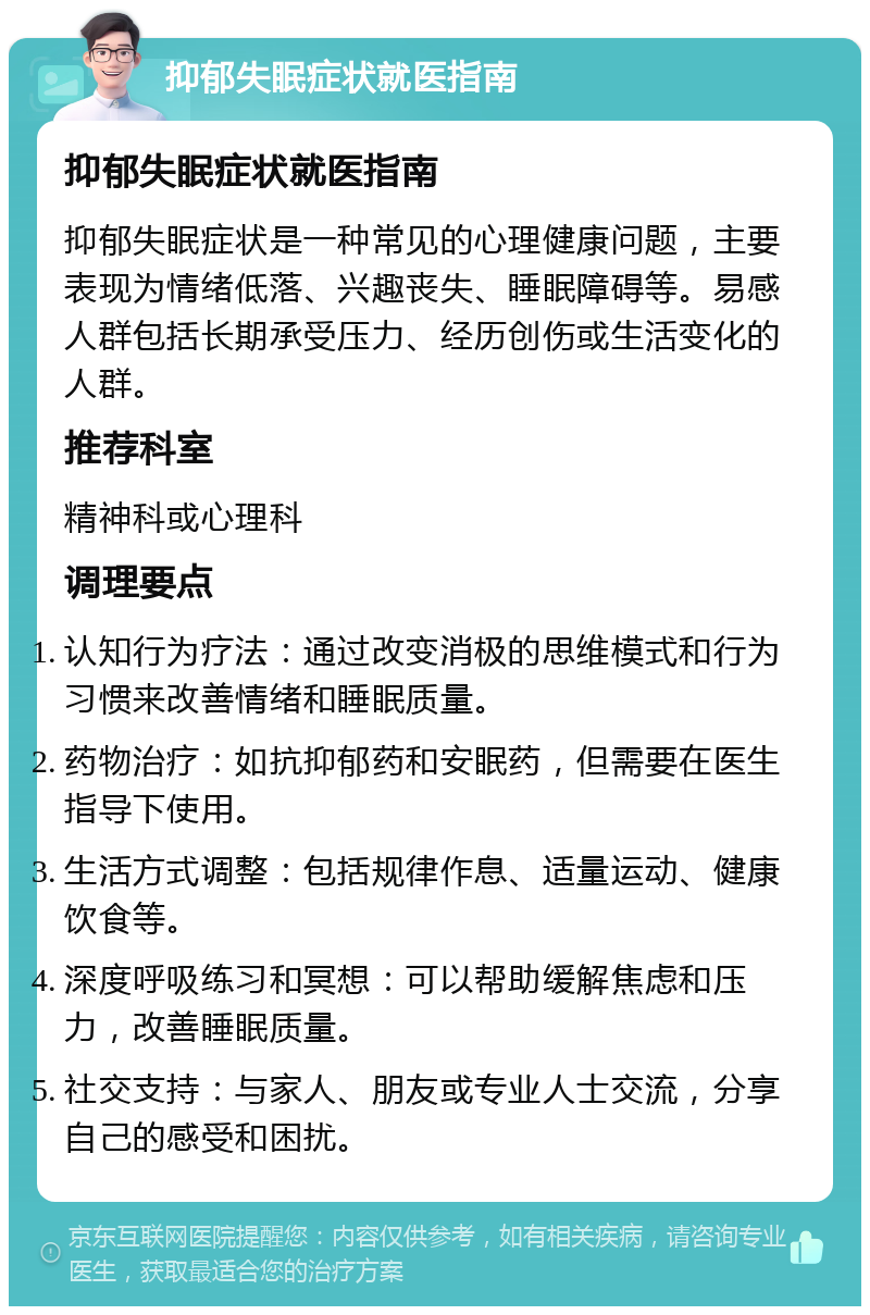 抑郁失眠症状就医指南 抑郁失眠症状就医指南 抑郁失眠症状是一种常见的心理健康问题，主要表现为情绪低落、兴趣丧失、睡眠障碍等。易感人群包括长期承受压力、经历创伤或生活变化的人群。 推荐科室 精神科或心理科 调理要点 认知行为疗法：通过改变消极的思维模式和行为习惯来改善情绪和睡眠质量。 药物治疗：如抗抑郁药和安眠药，但需要在医生指导下使用。 生活方式调整：包括规律作息、适量运动、健康饮食等。 深度呼吸练习和冥想：可以帮助缓解焦虑和压力，改善睡眠质量。 社交支持：与家人、朋友或专业人士交流，分享自己的感受和困扰。