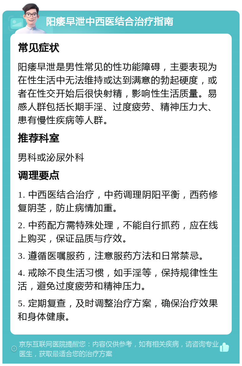 阳痿早泄中西医结合治疗指南 常见症状 阳痿早泄是男性常见的性功能障碍，主要表现为在性生活中无法维持或达到满意的勃起硬度，或者在性交开始后很快射精，影响性生活质量。易感人群包括长期手淫、过度疲劳、精神压力大、患有慢性疾病等人群。 推荐科室 男科或泌尿外科 调理要点 1. 中西医结合治疗，中药调理阴阳平衡，西药修复阴茎，防止病情加重。 2. 中药配方需特殊处理，不能自行抓药，应在线上购买，保证品质与疗效。 3. 遵循医嘱服药，注意服药方法和日常禁忌。 4. 戒除不良生活习惯，如手淫等，保持规律性生活，避免过度疲劳和精神压力。 5. 定期复查，及时调整治疗方案，确保治疗效果和身体健康。