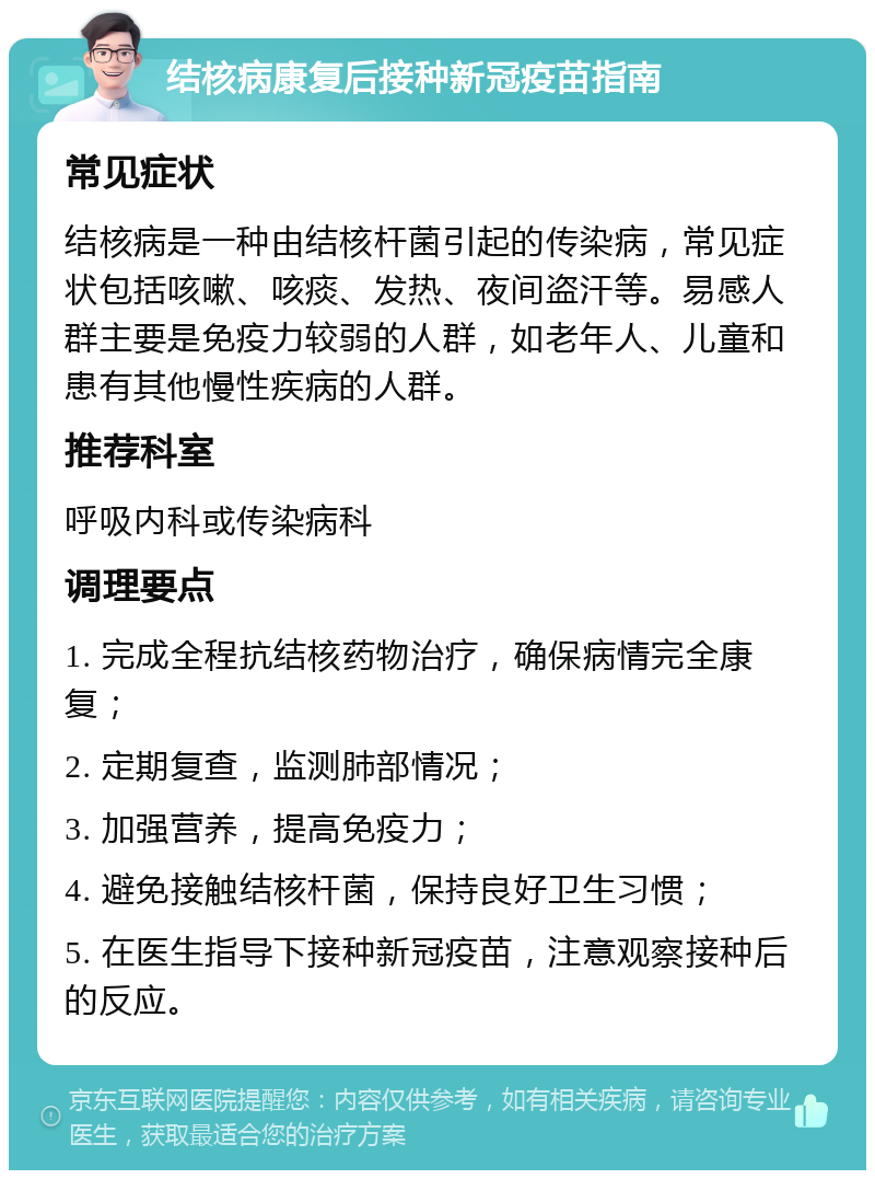 结核病康复后接种新冠疫苗指南 常见症状 结核病是一种由结核杆菌引起的传染病，常见症状包括咳嗽、咳痰、发热、夜间盗汗等。易感人群主要是免疫力较弱的人群，如老年人、儿童和患有其他慢性疾病的人群。 推荐科室 呼吸内科或传染病科 调理要点 1. 完成全程抗结核药物治疗，确保病情完全康复； 2. 定期复查，监测肺部情况； 3. 加强营养，提高免疫力； 4. 避免接触结核杆菌，保持良好卫生习惯； 5. 在医生指导下接种新冠疫苗，注意观察接种后的反应。