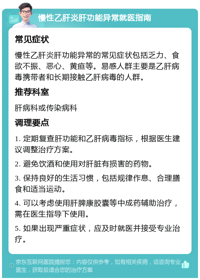 慢性乙肝炎肝功能异常就医指南 常见症状 慢性乙肝炎肝功能异常的常见症状包括乏力、食欲不振、恶心、黄疸等。易感人群主要是乙肝病毒携带者和长期接触乙肝病毒的人群。 推荐科室 肝病科或传染病科 调理要点 1. 定期复查肝功能和乙肝病毒指标，根据医生建议调整治疗方案。 2. 避免饮酒和使用对肝脏有损害的药物。 3. 保持良好的生活习惯，包括规律作息、合理膳食和适当运动。 4. 可以考虑使用肝脾康胶囊等中成药辅助治疗，需在医生指导下使用。 5. 如果出现严重症状，应及时就医并接受专业治疗。