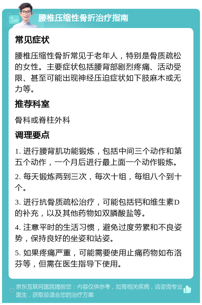 腰椎压缩性骨折治疗指南 常见症状 腰椎压缩性骨折常见于老年人，特别是骨质疏松的女性。主要症状包括腰背部剧烈疼痛、活动受限、甚至可能出现神经压迫症状如下肢麻木或无力等。 推荐科室 骨科或脊柱外科 调理要点 1. 进行腰背肌功能锻炼，包括中间三个动作和第五个动作，一个月后进行最上面一个动作锻炼。 2. 每天锻炼两到三次，每次十组，每组八个到十个。 3. 进行抗骨质疏松治疗，可能包括钙和维生素D的补充，以及其他药物如双膦酸盐等。 4. 注意平时的生活习惯，避免过度劳累和不良姿势，保持良好的坐姿和站姿。 5. 如果疼痛严重，可能需要使用止痛药物如布洛芬等，但需在医生指导下使用。