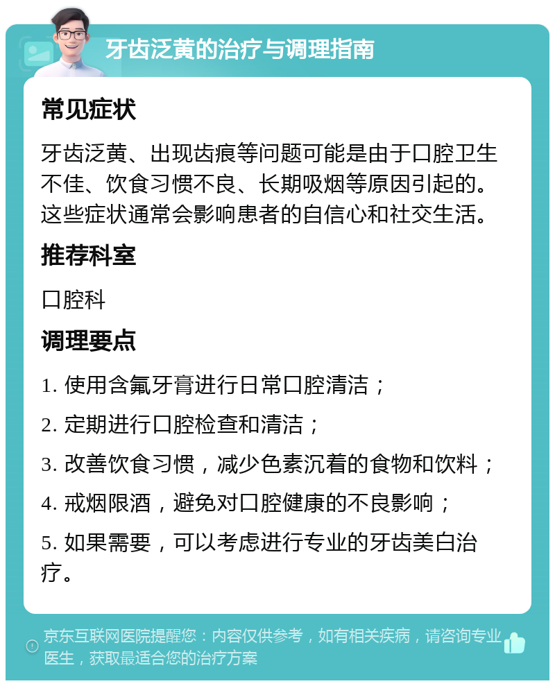 牙齿泛黄的治疗与调理指南 常见症状 牙齿泛黄、出现齿痕等问题可能是由于口腔卫生不佳、饮食习惯不良、长期吸烟等原因引起的。这些症状通常会影响患者的自信心和社交生活。 推荐科室 口腔科 调理要点 1. 使用含氟牙膏进行日常口腔清洁； 2. 定期进行口腔检查和清洁； 3. 改善饮食习惯，减少色素沉着的食物和饮料； 4. 戒烟限酒，避免对口腔健康的不良影响； 5. 如果需要，可以考虑进行专业的牙齿美白治疗。