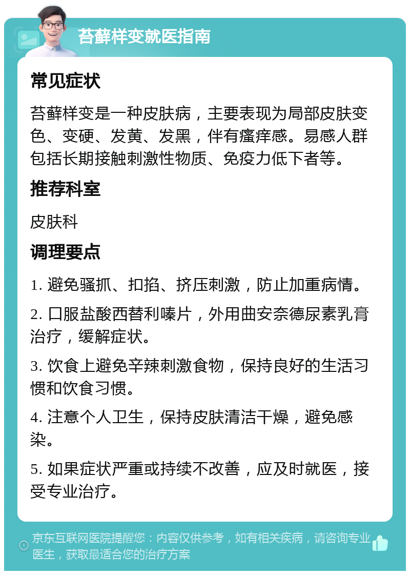 苔藓样变就医指南 常见症状 苔藓样变是一种皮肤病，主要表现为局部皮肤变色、变硬、发黄、发黑，伴有瘙痒感。易感人群包括长期接触刺激性物质、免疫力低下者等。 推荐科室 皮肤科 调理要点 1. 避免骚抓、扣掐、挤压刺激，防止加重病情。 2. 口服盐酸西替利嗪片，外用曲安奈德尿素乳膏治疗，缓解症状。 3. 饮食上避免辛辣刺激食物，保持良好的生活习惯和饮食习惯。 4. 注意个人卫生，保持皮肤清洁干燥，避免感染。 5. 如果症状严重或持续不改善，应及时就医，接受专业治疗。