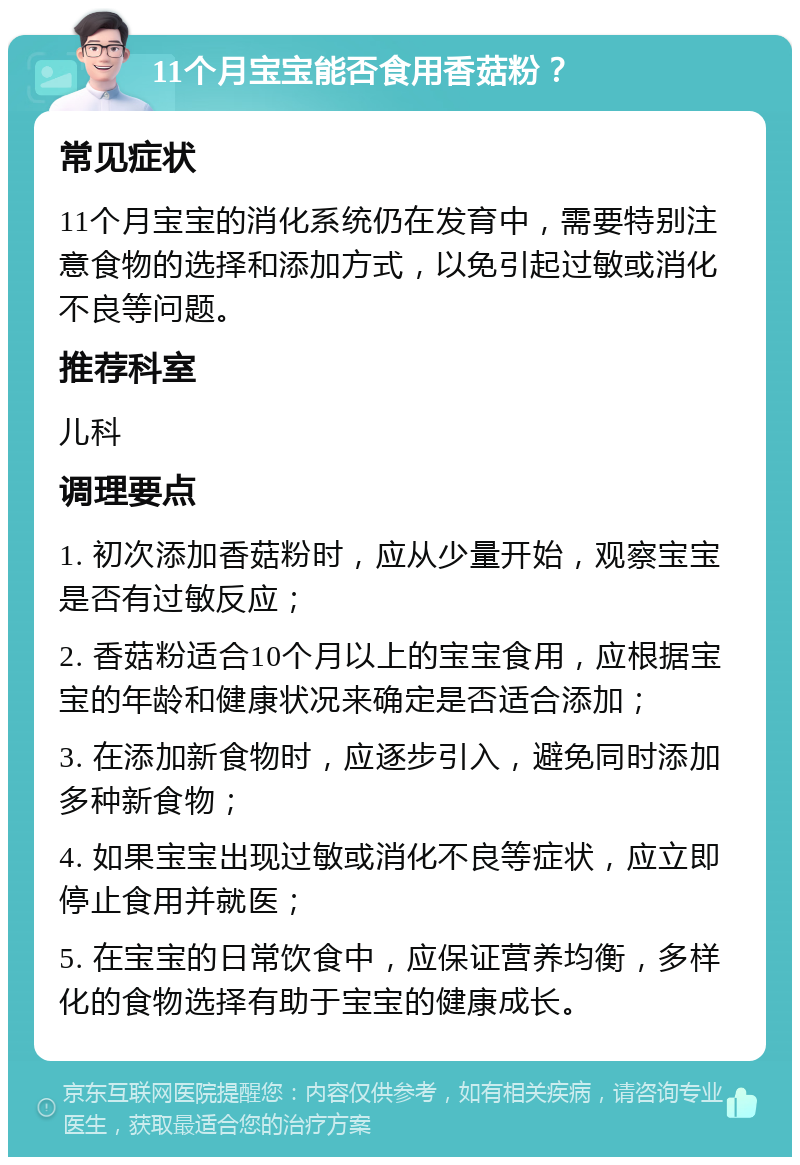 11个月宝宝能否食用香菇粉？ 常见症状 11个月宝宝的消化系统仍在发育中，需要特别注意食物的选择和添加方式，以免引起过敏或消化不良等问题。 推荐科室 儿科 调理要点 1. 初次添加香菇粉时，应从少量开始，观察宝宝是否有过敏反应； 2. 香菇粉适合10个月以上的宝宝食用，应根据宝宝的年龄和健康状况来确定是否适合添加； 3. 在添加新食物时，应逐步引入，避免同时添加多种新食物； 4. 如果宝宝出现过敏或消化不良等症状，应立即停止食用并就医； 5. 在宝宝的日常饮食中，应保证营养均衡，多样化的食物选择有助于宝宝的健康成长。