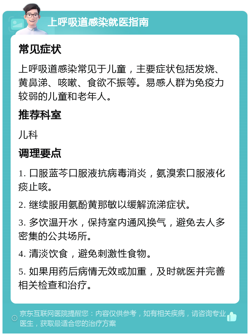 上呼吸道感染就医指南 常见症状 上呼吸道感染常见于儿童，主要症状包括发烧、黄鼻涕、咳嗽、食欲不振等。易感人群为免疫力较弱的儿童和老年人。 推荐科室 儿科 调理要点 1. 口服蓝芩口服液抗病毒消炎，氨溴索口服液化痰止咳。 2. 继续服用氨酚黄那敏以缓解流涕症状。 3. 多饮温开水，保持室内通风换气，避免去人多密集的公共场所。 4. 清淡饮食，避免刺激性食物。 5. 如果用药后病情无效或加重，及时就医并完善相关检查和治疗。