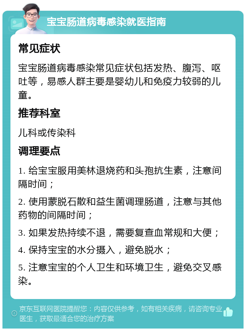 宝宝肠道病毒感染就医指南 常见症状 宝宝肠道病毒感染常见症状包括发热、腹泻、呕吐等，易感人群主要是婴幼儿和免疫力较弱的儿童。 推荐科室 儿科或传染科 调理要点 1. 给宝宝服用美林退烧药和头孢抗生素，注意间隔时间； 2. 使用蒙脱石散和益生菌调理肠道，注意与其他药物的间隔时间； 3. 如果发热持续不退，需要复查血常规和大便； 4. 保持宝宝的水分摄入，避免脱水； 5. 注意宝宝的个人卫生和环境卫生，避免交叉感染。