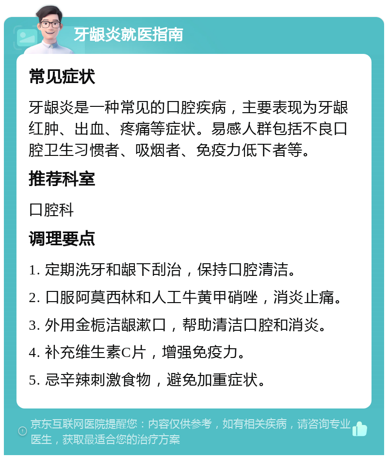 牙龈炎就医指南 常见症状 牙龈炎是一种常见的口腔疾病，主要表现为牙龈红肿、出血、疼痛等症状。易感人群包括不良口腔卫生习惯者、吸烟者、免疫力低下者等。 推荐科室 口腔科 调理要点 1. 定期洗牙和龈下刮治，保持口腔清洁。 2. 口服阿莫西林和人工牛黄甲硝唑，消炎止痛。 3. 外用金栀洁龈漱口，帮助清洁口腔和消炎。 4. 补充维生素C片，增强免疫力。 5. 忌辛辣刺激食物，避免加重症状。