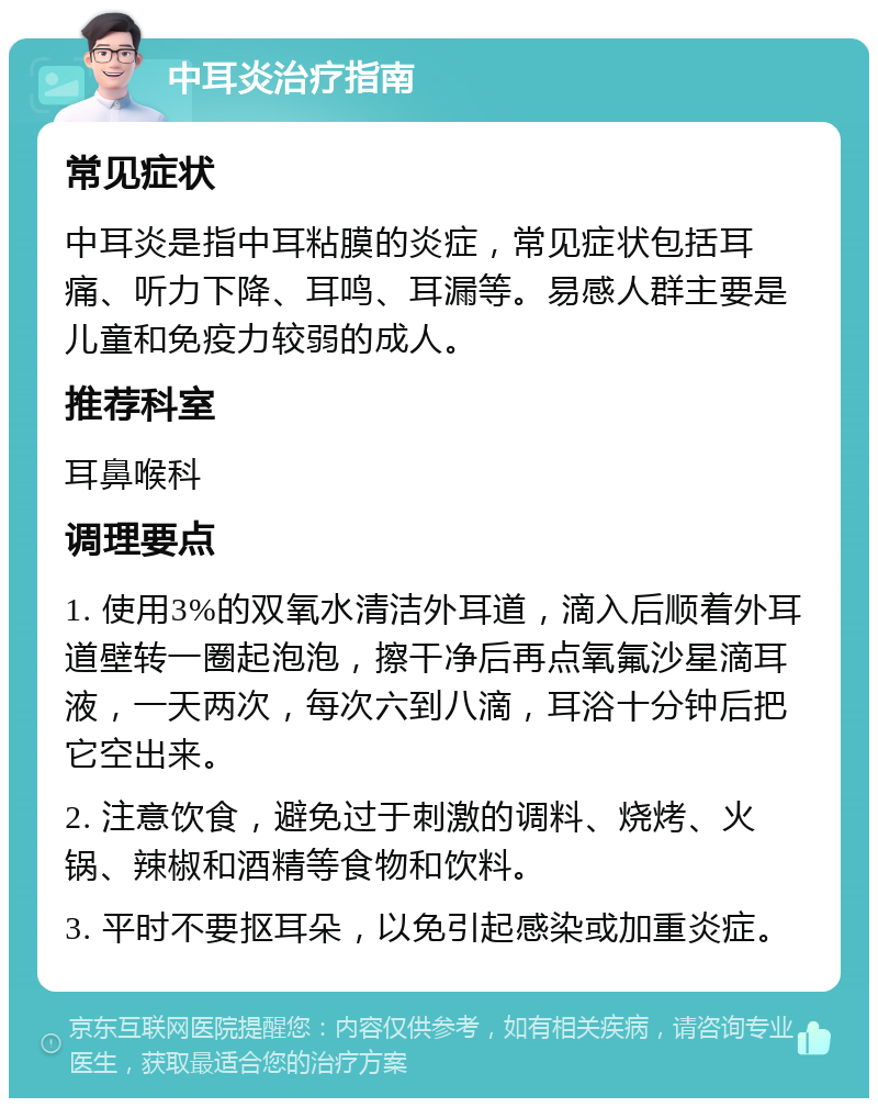 中耳炎治疗指南 常见症状 中耳炎是指中耳粘膜的炎症，常见症状包括耳痛、听力下降、耳鸣、耳漏等。易感人群主要是儿童和免疫力较弱的成人。 推荐科室 耳鼻喉科 调理要点 1. 使用3%的双氧水清洁外耳道，滴入后顺着外耳道壁转一圈起泡泡，擦干净后再点氧氟沙星滴耳液，一天两次，每次六到八滴，耳浴十分钟后把它空出来。 2. 注意饮食，避免过于刺激的调料、烧烤、火锅、辣椒和酒精等食物和饮料。 3. 平时不要抠耳朵，以免引起感染或加重炎症。