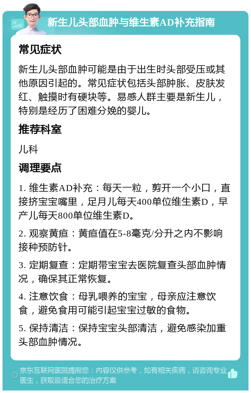 新生儿头部血肿与维生素AD补充指南 常见症状 新生儿头部血肿可能是由于出生时头部受压或其他原因引起的。常见症状包括头部肿胀、皮肤发红、触摸时有硬块等。易感人群主要是新生儿，特别是经历了困难分娩的婴儿。 推荐科室 儿科 调理要点 1. 维生素AD补充：每天一粒，剪开一个小口，直接挤宝宝嘴里，足月儿每天400单位维生素D，早产儿每天800单位维生素D。 2. 观察黄疸：黄疸值在5-8毫克/分升之内不影响接种预防针。 3. 定期复查：定期带宝宝去医院复查头部血肿情况，确保其正常恢复。 4. 注意饮食：母乳喂养的宝宝，母亲应注意饮食，避免食用可能引起宝宝过敏的食物。 5. 保持清洁：保持宝宝头部清洁，避免感染加重头部血肿情况。