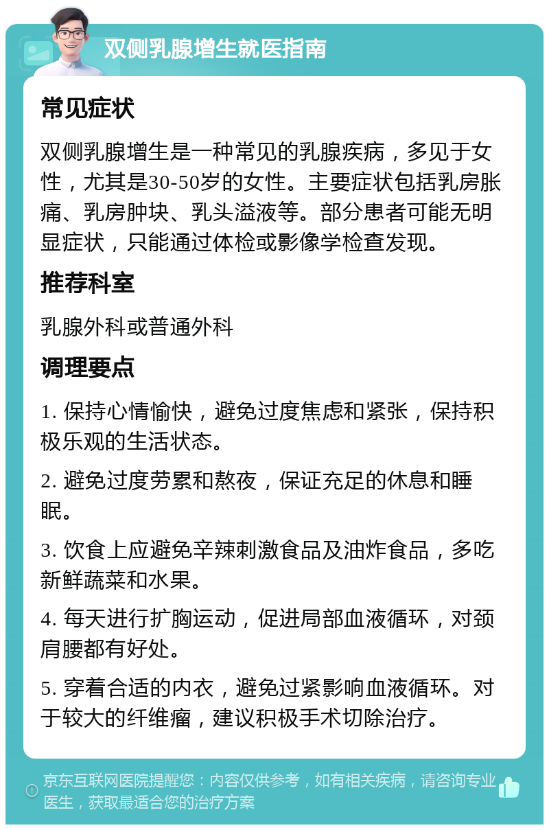 双侧乳腺增生就医指南 常见症状 双侧乳腺增生是一种常见的乳腺疾病，多见于女性，尤其是30-50岁的女性。主要症状包括乳房胀痛、乳房肿块、乳头溢液等。部分患者可能无明显症状，只能通过体检或影像学检查发现。 推荐科室 乳腺外科或普通外科 调理要点 1. 保持心情愉快，避免过度焦虑和紧张，保持积极乐观的生活状态。 2. 避免过度劳累和熬夜，保证充足的休息和睡眠。 3. 饮食上应避免辛辣刺激食品及油炸食品，多吃新鲜蔬菜和水果。 4. 每天进行扩胸运动，促进局部血液循环，对颈肩腰都有好处。 5. 穿着合适的内衣，避免过紧影响血液循环。对于较大的纤维瘤，建议积极手术切除治疗。