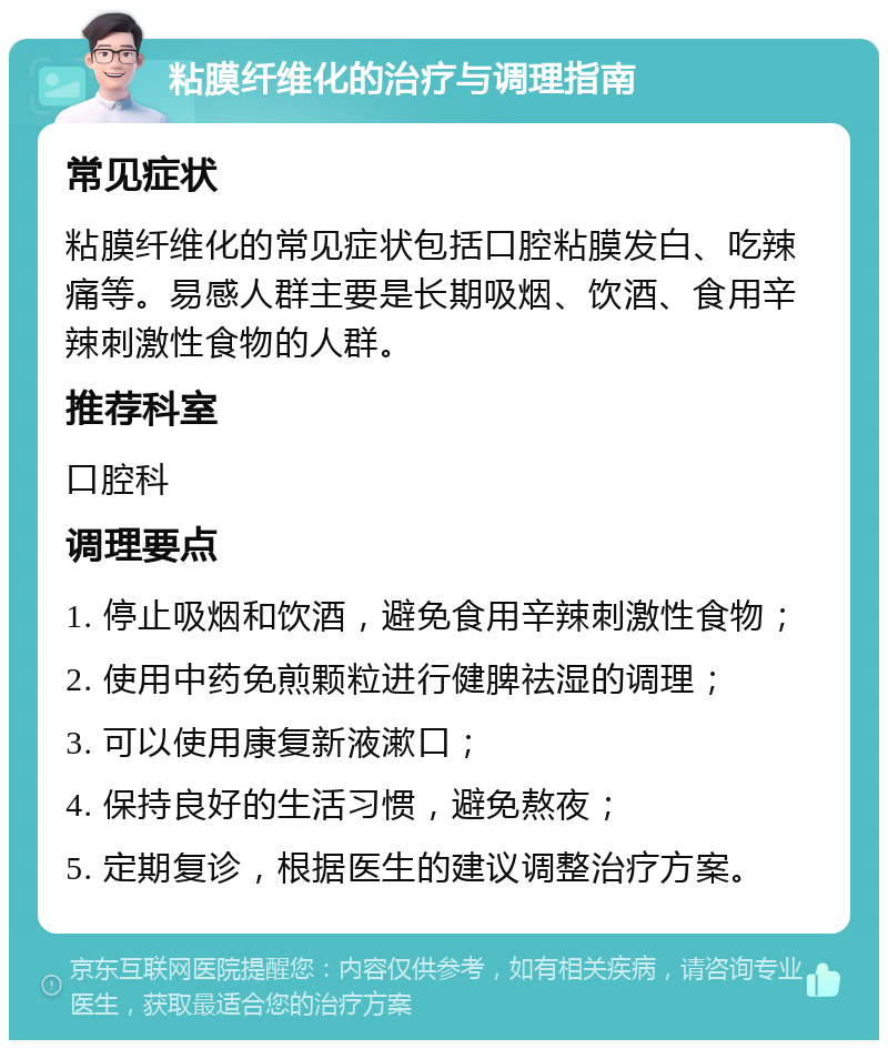 粘膜纤维化的治疗与调理指南 常见症状 粘膜纤维化的常见症状包括口腔粘膜发白、吃辣痛等。易感人群主要是长期吸烟、饮酒、食用辛辣刺激性食物的人群。 推荐科室 口腔科 调理要点 1. 停止吸烟和饮酒，避免食用辛辣刺激性食物； 2. 使用中药免煎颗粒进行健脾祛湿的调理； 3. 可以使用康复新液漱口； 4. 保持良好的生活习惯，避免熬夜； 5. 定期复诊，根据医生的建议调整治疗方案。