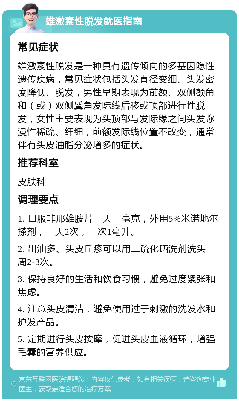 雄激素性脱发就医指南 常见症状 雄激素性脱发是一种具有遗传倾向的多基因隐性遗传疾病，常见症状包括头发直径变细、头发密度降低、脱发，男性早期表现为前额、双侧额角和（或）双侧鬓角发际线后移或顶部进行性脱发，女性主要表现为头顶部与发际缘之间头发弥漫性稀疏、纤细，前额发际线位置不改变，通常伴有头皮油脂分泌增多的症状。 推荐科室 皮肤科 调理要点 1. 口服非那雄胺片一天一毫克，外用5%米诺地尔搽剂，一天2次，一次1毫升。 2. 出油多、头皮丘疹可以用二硫化硒洗剂洗头一周2-3次。 3. 保持良好的生活和饮食习惯，避免过度紧张和焦虑。 4. 注意头皮清洁，避免使用过于刺激的洗发水和护发产品。 5. 定期进行头皮按摩，促进头皮血液循环，增强毛囊的营养供应。