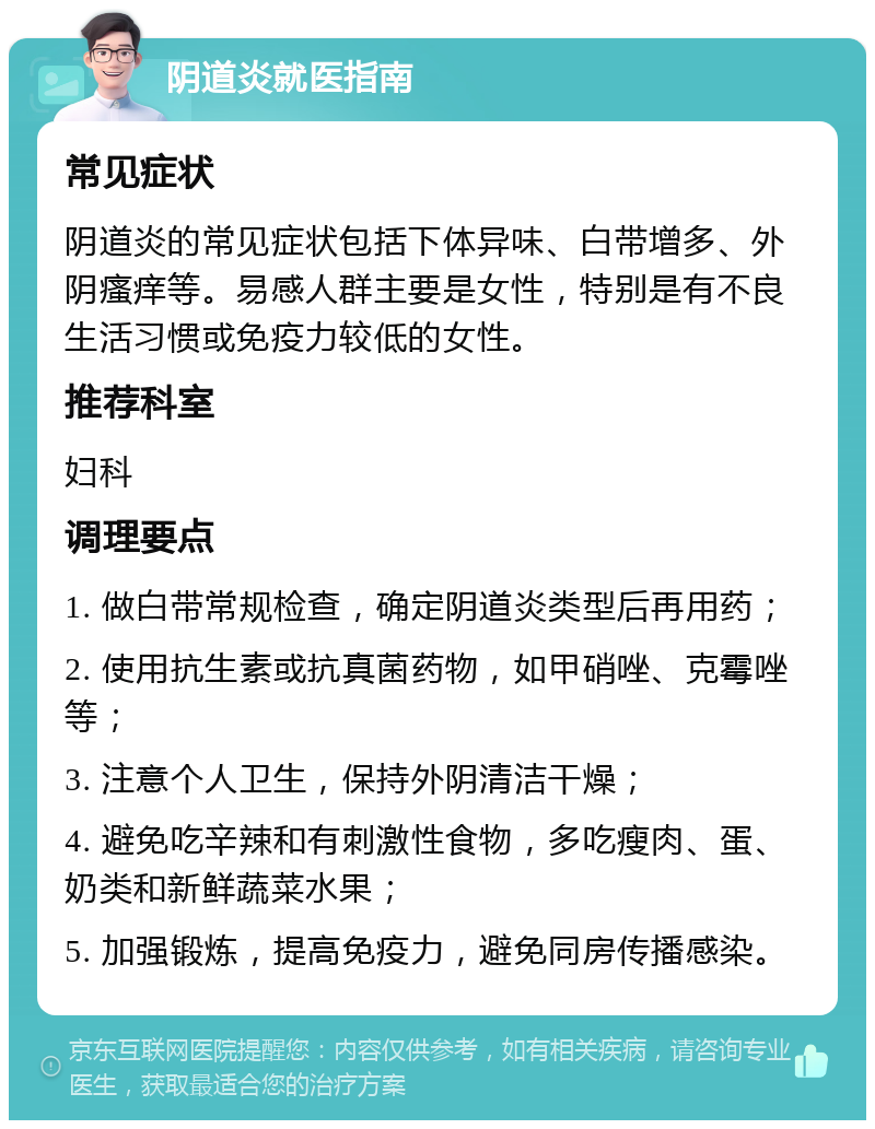 阴道炎就医指南 常见症状 阴道炎的常见症状包括下体异味、白带增多、外阴瘙痒等。易感人群主要是女性，特别是有不良生活习惯或免疫力较低的女性。 推荐科室 妇科 调理要点 1. 做白带常规检查，确定阴道炎类型后再用药； 2. 使用抗生素或抗真菌药物，如甲硝唑、克霉唑等； 3. 注意个人卫生，保持外阴清洁干燥； 4. 避免吃辛辣和有刺激性食物，多吃瘦肉、蛋、奶类和新鲜蔬菜水果； 5. 加强锻炼，提高免疫力，避免同房传播感染。