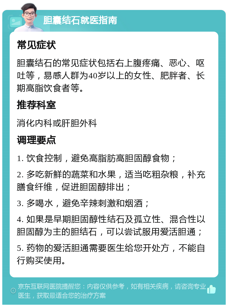 胆囊结石就医指南 常见症状 胆囊结石的常见症状包括右上腹疼痛、恶心、呕吐等，易感人群为40岁以上的女性、肥胖者、长期高脂饮食者等。 推荐科室 消化内科或肝胆外科 调理要点 1. 饮食控制，避免高脂肪高胆固醇食物； 2. 多吃新鲜的蔬菜和水果，适当吃粗杂粮，补充膳食纤维，促进胆固醇排出； 3. 多喝水，避免辛辣刺激和烟酒； 4. 如果是早期胆固醇性结石及孤立性、混合性以胆固醇为主的胆结石，可以尝试服用爱活胆通； 5. 药物的爱活胆通需要医生给您开处方，不能自行购买使用。