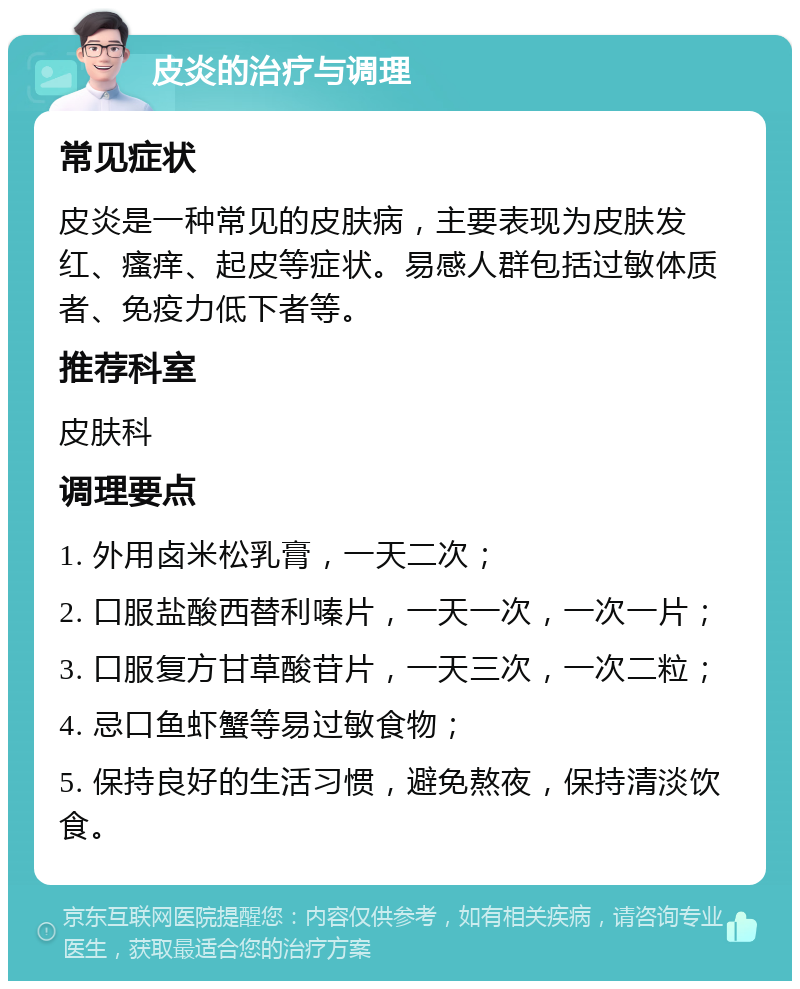 皮炎的治疗与调理 常见症状 皮炎是一种常见的皮肤病，主要表现为皮肤发红、瘙痒、起皮等症状。易感人群包括过敏体质者、免疫力低下者等。 推荐科室 皮肤科 调理要点 1. 外用卤米松乳膏，一天二次； 2. 口服盐酸西替利嗪片，一天一次，一次一片； 3. 口服复方甘草酸苷片，一天三次，一次二粒； 4. 忌口鱼虾蟹等易过敏食物； 5. 保持良好的生活习惯，避免熬夜，保持清淡饮食。