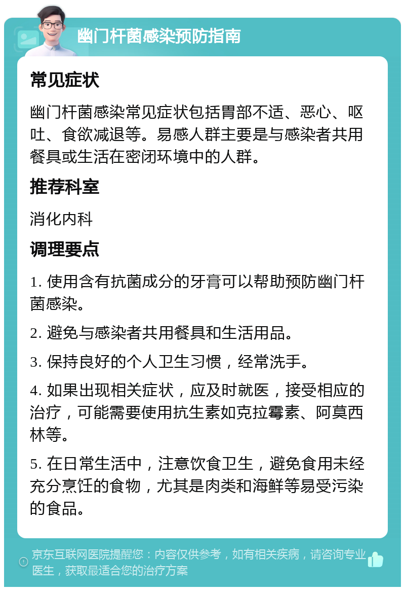 幽门杆菌感染预防指南 常见症状 幽门杆菌感染常见症状包括胃部不适、恶心、呕吐、食欲减退等。易感人群主要是与感染者共用餐具或生活在密闭环境中的人群。 推荐科室 消化内科 调理要点 1. 使用含有抗菌成分的牙膏可以帮助预防幽门杆菌感染。 2. 避免与感染者共用餐具和生活用品。 3. 保持良好的个人卫生习惯，经常洗手。 4. 如果出现相关症状，应及时就医，接受相应的治疗，可能需要使用抗生素如克拉霉素、阿莫西林等。 5. 在日常生活中，注意饮食卫生，避免食用未经充分烹饪的食物，尤其是肉类和海鲜等易受污染的食品。