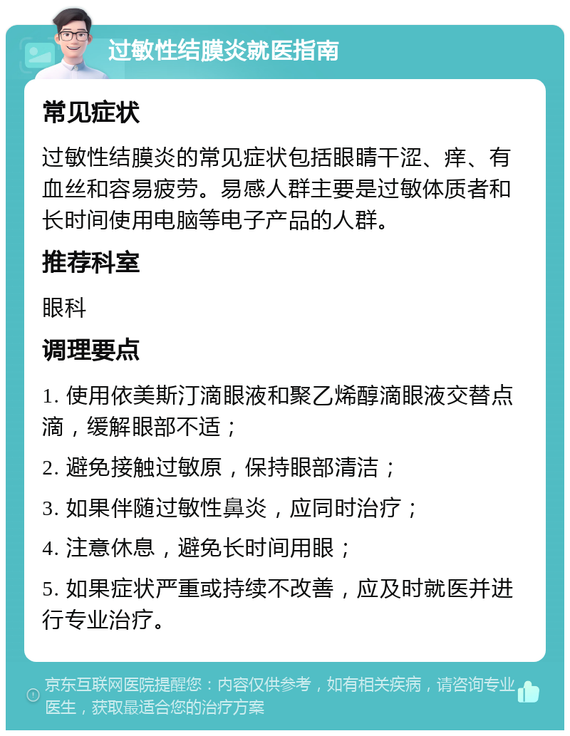 过敏性结膜炎就医指南 常见症状 过敏性结膜炎的常见症状包括眼睛干涩、痒、有血丝和容易疲劳。易感人群主要是过敏体质者和长时间使用电脑等电子产品的人群。 推荐科室 眼科 调理要点 1. 使用依美斯汀滴眼液和聚乙烯醇滴眼液交替点滴，缓解眼部不适； 2. 避免接触过敏原，保持眼部清洁； 3. 如果伴随过敏性鼻炎，应同时治疗； 4. 注意休息，避免长时间用眼； 5. 如果症状严重或持续不改善，应及时就医并进行专业治疗。