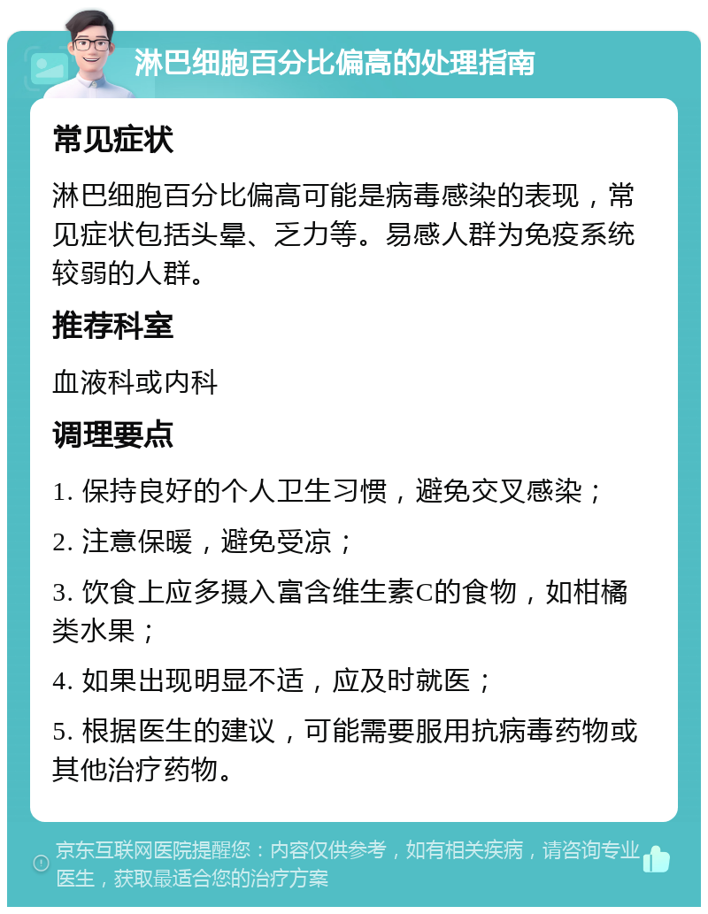 淋巴细胞百分比偏高的处理指南 常见症状 淋巴细胞百分比偏高可能是病毒感染的表现，常见症状包括头晕、乏力等。易感人群为免疫系统较弱的人群。 推荐科室 血液科或内科 调理要点 1. 保持良好的个人卫生习惯，避免交叉感染； 2. 注意保暖，避免受凉； 3. 饮食上应多摄入富含维生素C的食物，如柑橘类水果； 4. 如果出现明显不适，应及时就医； 5. 根据医生的建议，可能需要服用抗病毒药物或其他治疗药物。