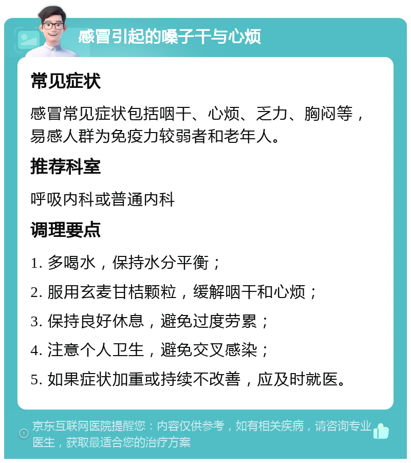 感冒引起的嗓子干与心烦 常见症状 感冒常见症状包括咽干、心烦、乏力、胸闷等，易感人群为免疫力较弱者和老年人。 推荐科室 呼吸内科或普通内科 调理要点 1. 多喝水，保持水分平衡； 2. 服用玄麦甘桔颗粒，缓解咽干和心烦； 3. 保持良好休息，避免过度劳累； 4. 注意个人卫生，避免交叉感染； 5. 如果症状加重或持续不改善，应及时就医。