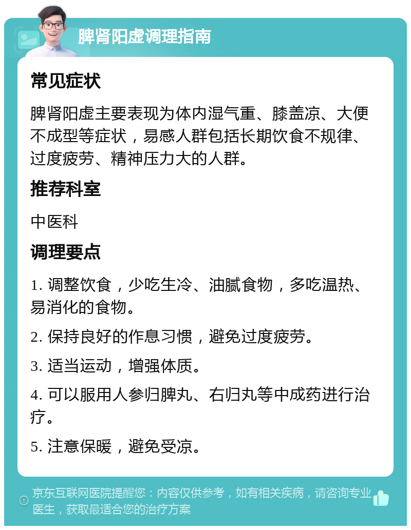 脾肾阳虚调理指南 常见症状 脾肾阳虚主要表现为体内湿气重、膝盖凉、大便不成型等症状，易感人群包括长期饮食不规律、过度疲劳、精神压力大的人群。 推荐科室 中医科 调理要点 1. 调整饮食，少吃生冷、油腻食物，多吃温热、易消化的食物。 2. 保持良好的作息习惯，避免过度疲劳。 3. 适当运动，增强体质。 4. 可以服用人参归脾丸、右归丸等中成药进行治疗。 5. 注意保暖，避免受凉。