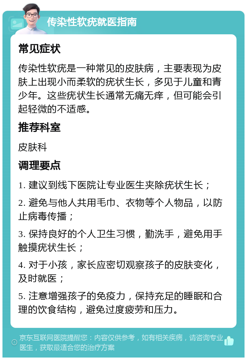 传染性软疣就医指南 常见症状 传染性软疣是一种常见的皮肤病，主要表现为皮肤上出现小而柔软的疣状生长，多见于儿童和青少年。这些疣状生长通常无痛无痒，但可能会引起轻微的不适感。 推荐科室 皮肤科 调理要点 1. 建议到线下医院让专业医生夹除疣状生长； 2. 避免与他人共用毛巾、衣物等个人物品，以防止病毒传播； 3. 保持良好的个人卫生习惯，勤洗手，避免用手触摸疣状生长； 4. 对于小孩，家长应密切观察孩子的皮肤变化，及时就医； 5. 注意增强孩子的免疫力，保持充足的睡眠和合理的饮食结构，避免过度疲劳和压力。