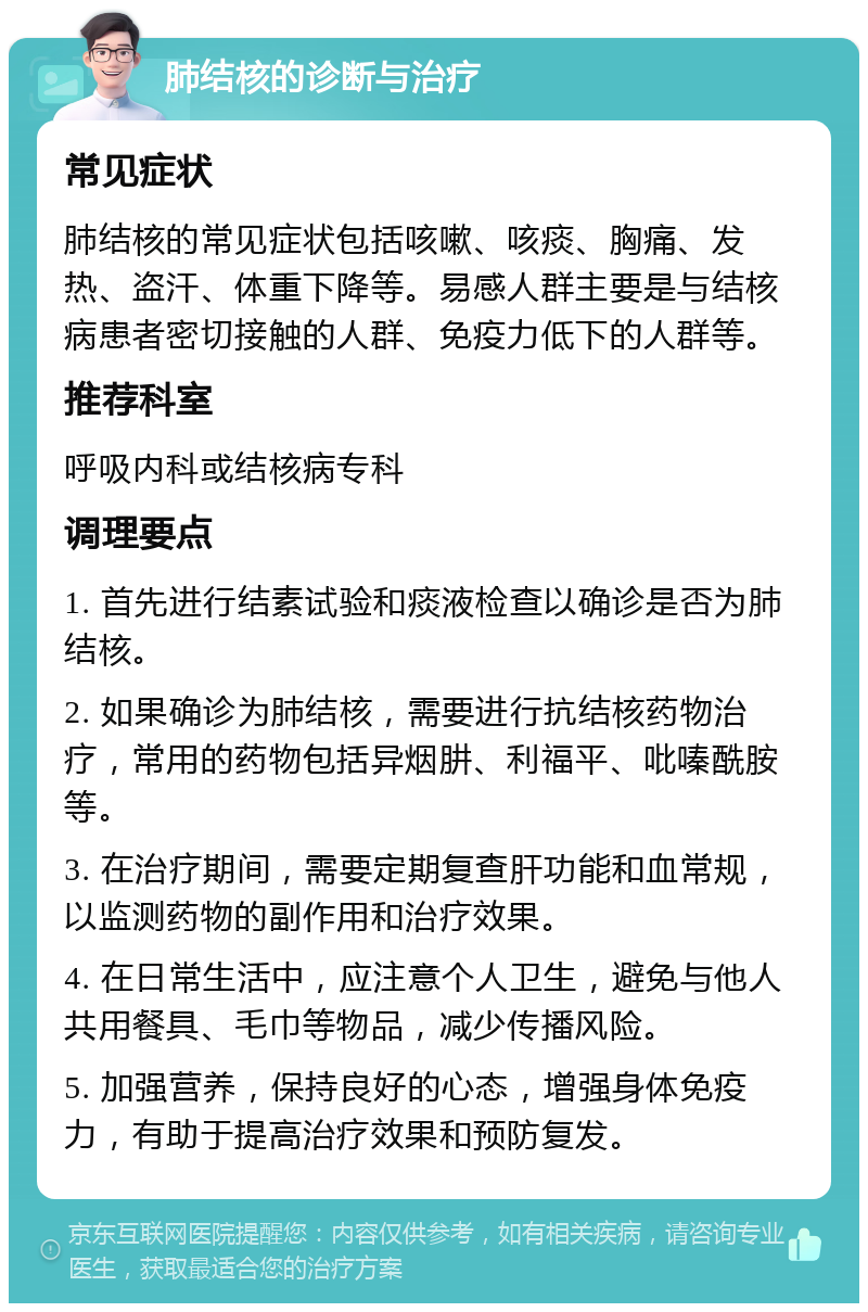 肺结核的诊断与治疗 常见症状 肺结核的常见症状包括咳嗽、咳痰、胸痛、发热、盗汗、体重下降等。易感人群主要是与结核病患者密切接触的人群、免疫力低下的人群等。 推荐科室 呼吸内科或结核病专科 调理要点 1. 首先进行结素试验和痰液检查以确诊是否为肺结核。 2. 如果确诊为肺结核，需要进行抗结核药物治疗，常用的药物包括异烟肼、利福平、吡嗪酰胺等。 3. 在治疗期间，需要定期复查肝功能和血常规，以监测药物的副作用和治疗效果。 4. 在日常生活中，应注意个人卫生，避免与他人共用餐具、毛巾等物品，减少传播风险。 5. 加强营养，保持良好的心态，增强身体免疫力，有助于提高治疗效果和预防复发。