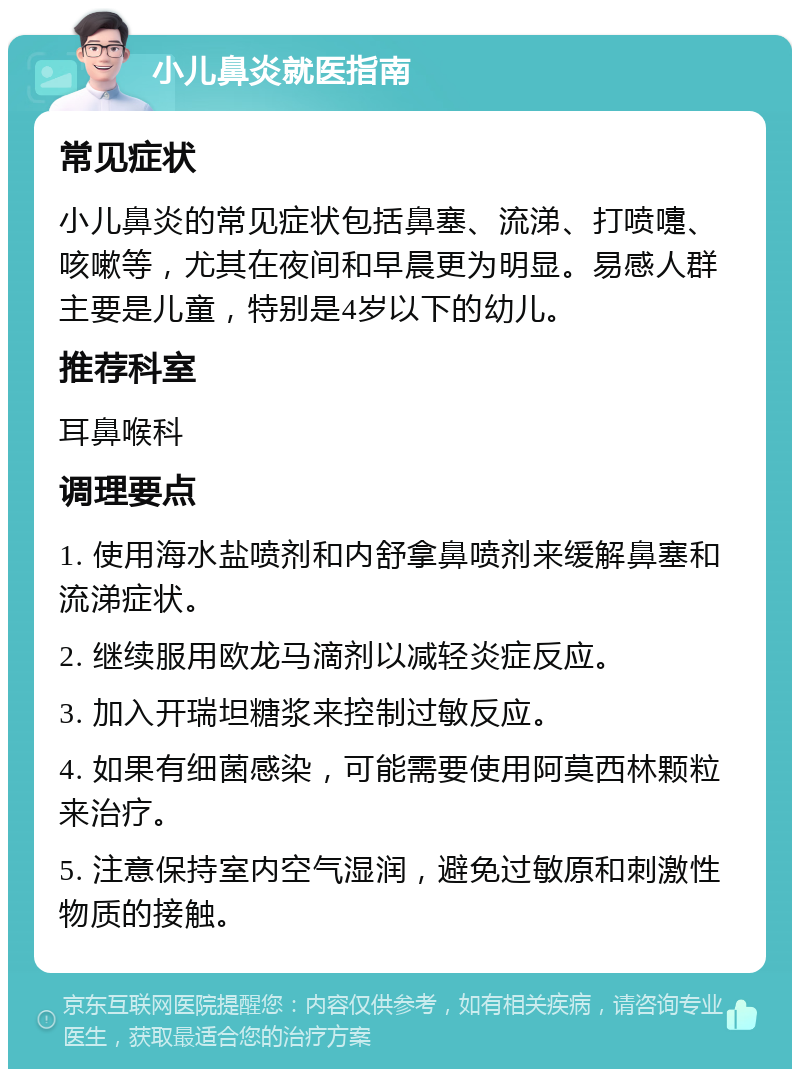 小儿鼻炎就医指南 常见症状 小儿鼻炎的常见症状包括鼻塞、流涕、打喷嚏、咳嗽等，尤其在夜间和早晨更为明显。易感人群主要是儿童，特别是4岁以下的幼儿。 推荐科室 耳鼻喉科 调理要点 1. 使用海水盐喷剂和内舒拿鼻喷剂来缓解鼻塞和流涕症状。 2. 继续服用欧龙马滴剂以减轻炎症反应。 3. 加入开瑞坦糖浆来控制过敏反应。 4. 如果有细菌感染，可能需要使用阿莫西林颗粒来治疗。 5. 注意保持室内空气湿润，避免过敏原和刺激性物质的接触。