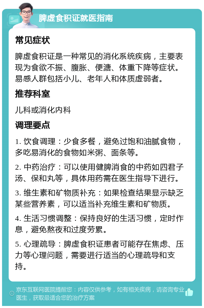 脾虚食积证就医指南 常见症状 脾虚食积证是一种常见的消化系统疾病，主要表现为食欲不振、腹胀、便溏、体重下降等症状。易感人群包括小儿、老年人和体质虚弱者。 推荐科室 儿科或消化内科 调理要点 1. 饮食调理：少食多餐，避免过饱和油腻食物，多吃易消化的食物如米粥、面条等。 2. 中药治疗：可以使用健脾消食的中药如四君子汤、保和丸等，具体用药需在医生指导下进行。 3. 维生素和矿物质补充：如果检查结果显示缺乏某些营养素，可以适当补充维生素和矿物质。 4. 生活习惯调整：保持良好的生活习惯，定时作息，避免熬夜和过度劳累。 5. 心理疏导：脾虚食积证患者可能存在焦虑、压力等心理问题，需要进行适当的心理疏导和支持。