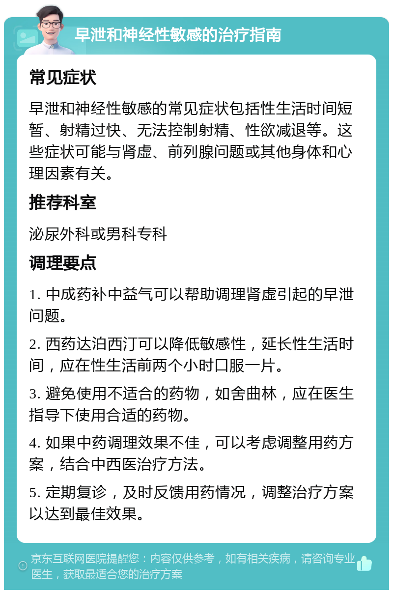 早泄和神经性敏感的治疗指南 常见症状 早泄和神经性敏感的常见症状包括性生活时间短暂、射精过快、无法控制射精、性欲减退等。这些症状可能与肾虚、前列腺问题或其他身体和心理因素有关。 推荐科室 泌尿外科或男科专科 调理要点 1. 中成药补中益气可以帮助调理肾虚引起的早泄问题。 2. 西药达泊西汀可以降低敏感性，延长性生活时间，应在性生活前两个小时口服一片。 3. 避免使用不适合的药物，如舍曲林，应在医生指导下使用合适的药物。 4. 如果中药调理效果不佳，可以考虑调整用药方案，结合中西医治疗方法。 5. 定期复诊，及时反馈用药情况，调整治疗方案以达到最佳效果。