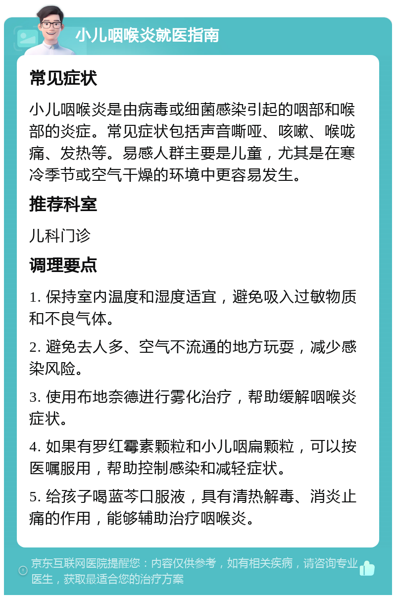 小儿咽喉炎就医指南 常见症状 小儿咽喉炎是由病毒或细菌感染引起的咽部和喉部的炎症。常见症状包括声音嘶哑、咳嗽、喉咙痛、发热等。易感人群主要是儿童，尤其是在寒冷季节或空气干燥的环境中更容易发生。 推荐科室 儿科门诊 调理要点 1. 保持室内温度和湿度适宜，避免吸入过敏物质和不良气体。 2. 避免去人多、空气不流通的地方玩耍，减少感染风险。 3. 使用布地奈德进行雾化治疗，帮助缓解咽喉炎症状。 4. 如果有罗红霉素颗粒和小儿咽扁颗粒，可以按医嘱服用，帮助控制感染和减轻症状。 5. 给孩子喝蓝芩口服液，具有清热解毒、消炎止痛的作用，能够辅助治疗咽喉炎。