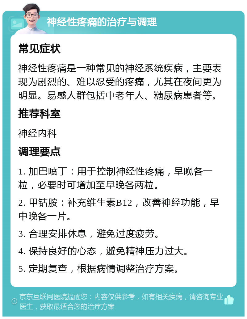 神经性疼痛的治疗与调理 常见症状 神经性疼痛是一种常见的神经系统疾病，主要表现为剧烈的、难以忍受的疼痛，尤其在夜间更为明显。易感人群包括中老年人、糖尿病患者等。 推荐科室 神经内科 调理要点 1. 加巴喷丁：用于控制神经性疼痛，早晚各一粒，必要时可增加至早晚各两粒。 2. 甲钴胺：补充维生素B12，改善神经功能，早中晚各一片。 3. 合理安排休息，避免过度疲劳。 4. 保持良好的心态，避免精神压力过大。 5. 定期复查，根据病情调整治疗方案。