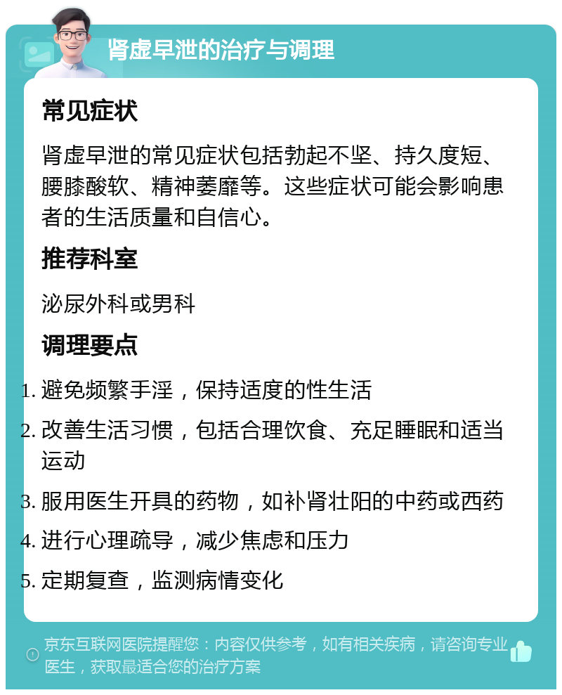 肾虚早泄的治疗与调理 常见症状 肾虚早泄的常见症状包括勃起不坚、持久度短、腰膝酸软、精神萎靡等。这些症状可能会影响患者的生活质量和自信心。 推荐科室 泌尿外科或男科 调理要点 避免频繁手淫，保持适度的性生活 改善生活习惯，包括合理饮食、充足睡眠和适当运动 服用医生开具的药物，如补肾壮阳的中药或西药 进行心理疏导，减少焦虑和压力 定期复查，监测病情变化