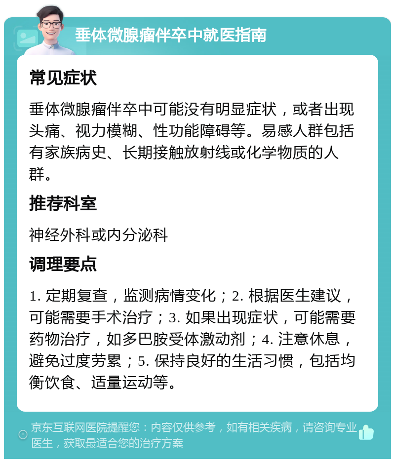 垂体微腺瘤伴卒中就医指南 常见症状 垂体微腺瘤伴卒中可能没有明显症状，或者出现头痛、视力模糊、性功能障碍等。易感人群包括有家族病史、长期接触放射线或化学物质的人群。 推荐科室 神经外科或内分泌科 调理要点 1. 定期复查，监测病情变化；2. 根据医生建议，可能需要手术治疗；3. 如果出现症状，可能需要药物治疗，如多巴胺受体激动剂；4. 注意休息，避免过度劳累；5. 保持良好的生活习惯，包括均衡饮食、适量运动等。