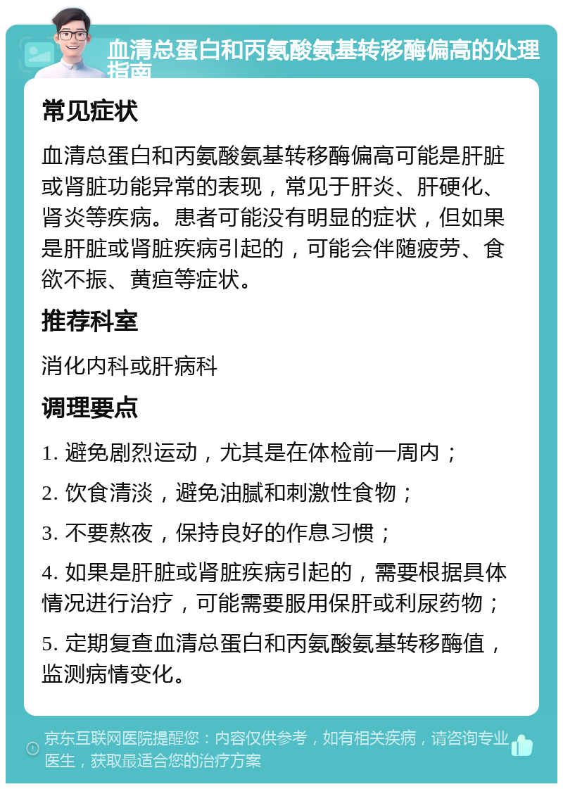 血清总蛋白和丙氨酸氨基转移酶偏高的处理指南 常见症状 血清总蛋白和丙氨酸氨基转移酶偏高可能是肝脏或肾脏功能异常的表现，常见于肝炎、肝硬化、肾炎等疾病。患者可能没有明显的症状，但如果是肝脏或肾脏疾病引起的，可能会伴随疲劳、食欲不振、黄疸等症状。 推荐科室 消化内科或肝病科 调理要点 1. 避免剧烈运动，尤其是在体检前一周内； 2. 饮食清淡，避免油腻和刺激性食物； 3. 不要熬夜，保持良好的作息习惯； 4. 如果是肝脏或肾脏疾病引起的，需要根据具体情况进行治疗，可能需要服用保肝或利尿药物； 5. 定期复查血清总蛋白和丙氨酸氨基转移酶值，监测病情变化。