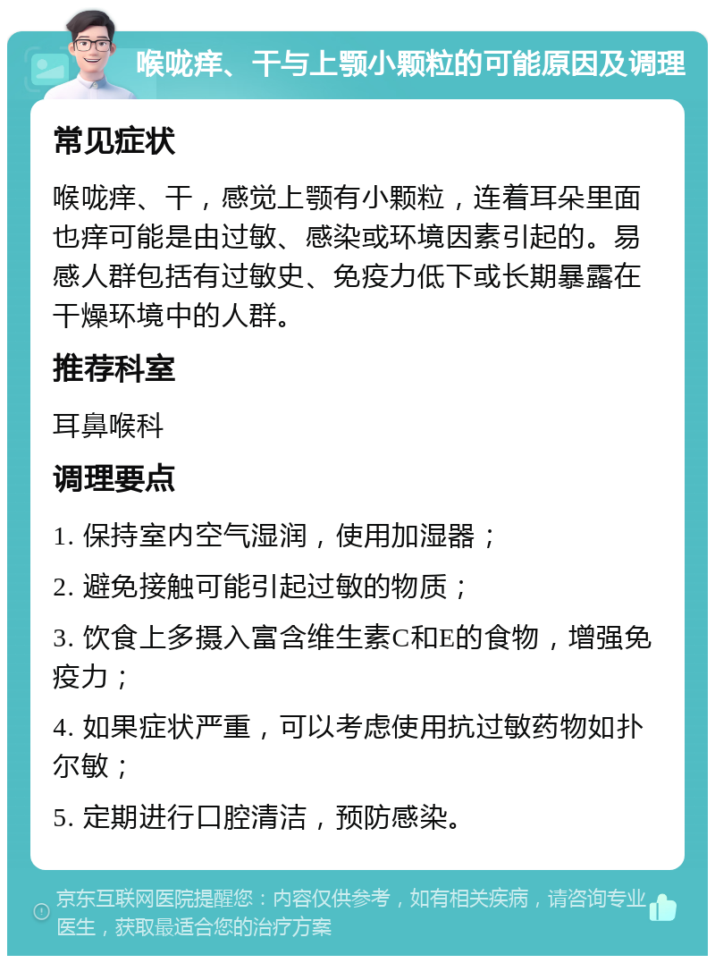 喉咙痒、干与上颚小颗粒的可能原因及调理 常见症状 喉咙痒、干，感觉上颚有小颗粒，连着耳朵里面也痒可能是由过敏、感染或环境因素引起的。易感人群包括有过敏史、免疫力低下或长期暴露在干燥环境中的人群。 推荐科室 耳鼻喉科 调理要点 1. 保持室内空气湿润，使用加湿器； 2. 避免接触可能引起过敏的物质； 3. 饮食上多摄入富含维生素C和E的食物，增强免疫力； 4. 如果症状严重，可以考虑使用抗过敏药物如扑尔敏； 5. 定期进行口腔清洁，预防感染。